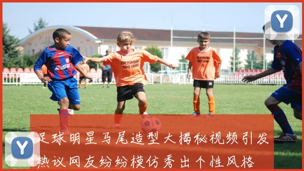 足球明星马尾造型大揭秘视频引发热议网友纷纷模仿秀出个性风格