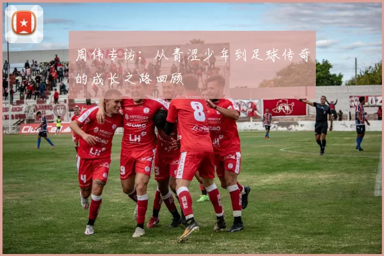 周伟专访：从青涩少年到足球传奇的成长之路回顾