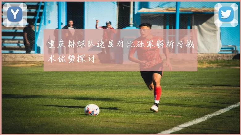 重庆排球队速度对比独家解析与战术优势探讨