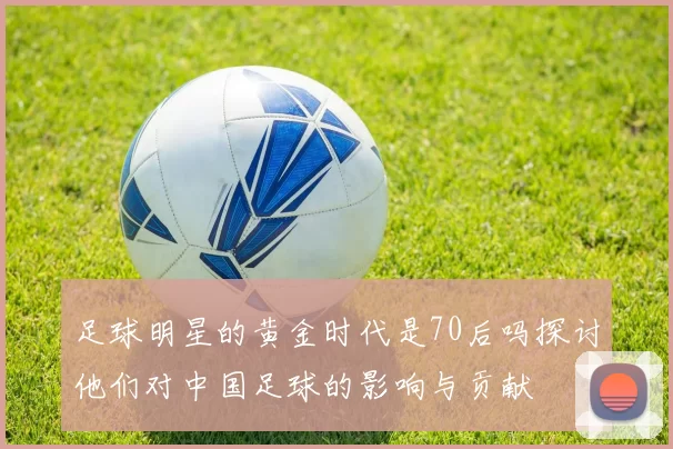 足球明星的黄金时代是70后吗探讨他们对中国足球的影响与贡献