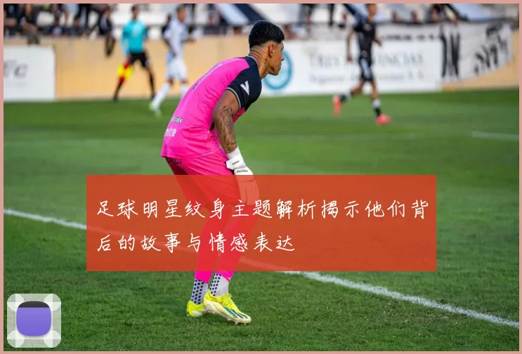 足球明星纹身主题解析揭示他们背后的故事与情感表达