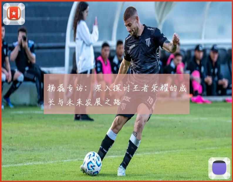 杨磊专访：深入探讨王者荣耀的成长与未来发展之路