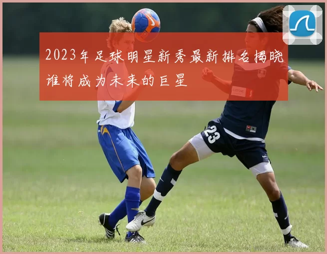 2023年足球明星新秀最新排名揭晓谁将成为未来的巨星