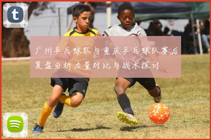 广州乒乓球队与重庆乒乓球队赛后复盘分析力量对比与战术探讨