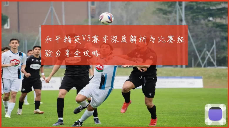 和平精英V5赛季深度解析与比赛经验分享全攻略