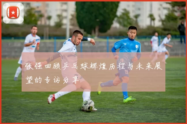 张强回顾乒乓球辉煌历程与未来展望的专访分享