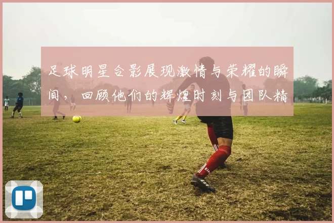 足球明星合影展现激情与荣耀的瞬间，回顾他们的辉煌时刻与团队精神
