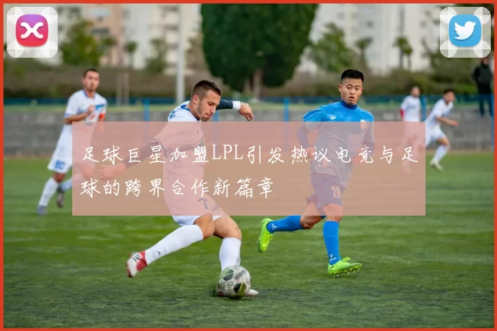 足球巨星加盟LPL引发热议电竞与足球的跨界合作新篇章