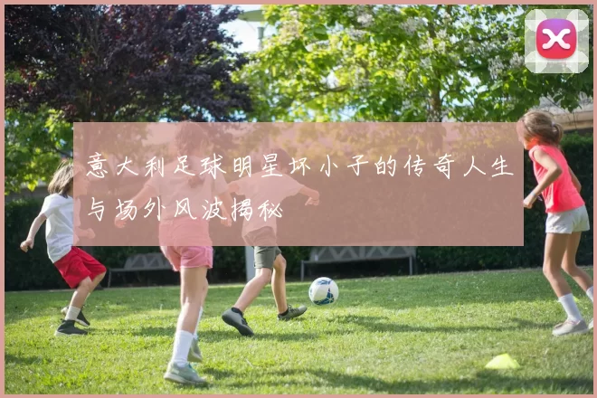 意大利足球明星坏小子的传奇人生与场外风波揭秘