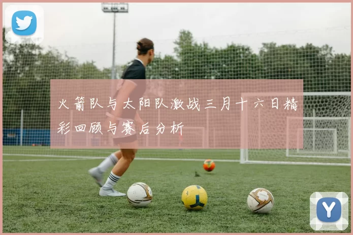 火箭队与太阳队激战三月十六日精彩回顾与赛后分析