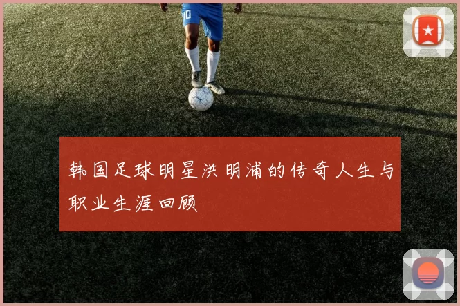 韩国足球明星洪明浦的传奇人生与职业生涯回顾