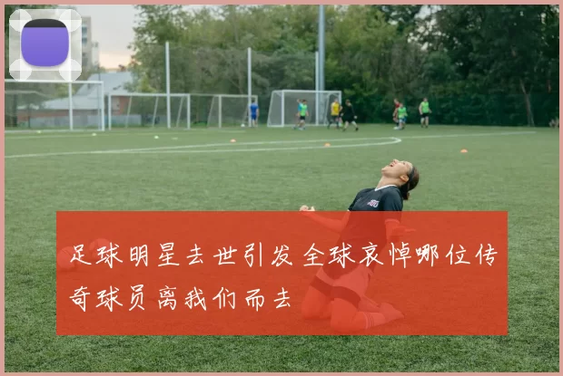 足球明星去世引发全球哀悼哪位传奇球员离我们而去