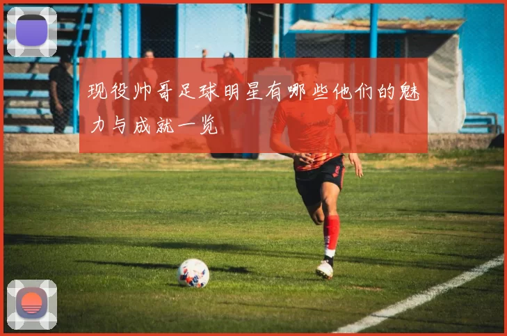 现役帅哥足球明星有哪些他们的魅力与成就一览