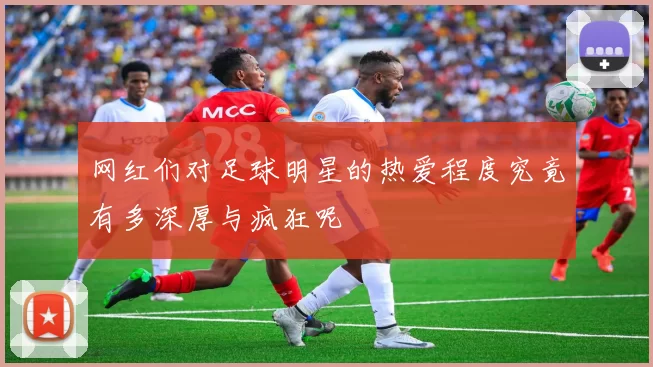 网红们对足球明星的热爱程度究竟有多深厚与疯狂呢
