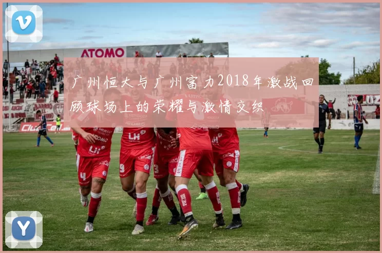 广州恒大与广州富力2018年激战回顾球场上的荣耀与激情交织