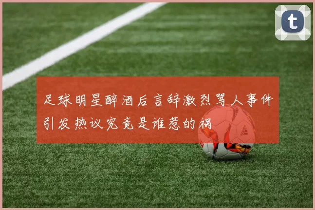 足球明星醉酒后言辞激烈骂人事件引发热议究竟是谁惹的祸