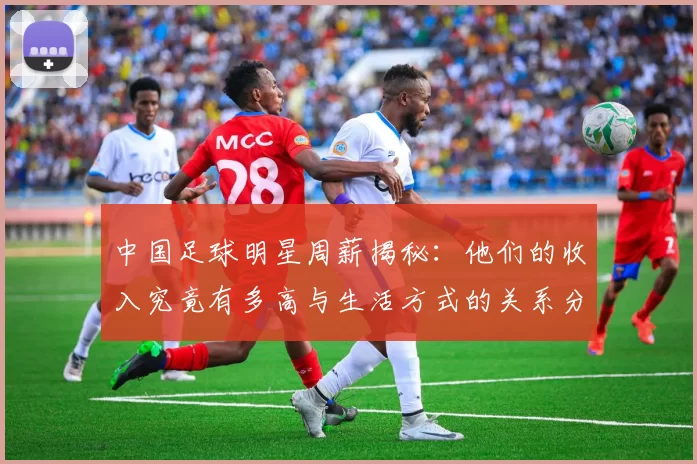 中国足球明星周薪揭秘：他们的收入究竟有多高与生活方式的关系分析