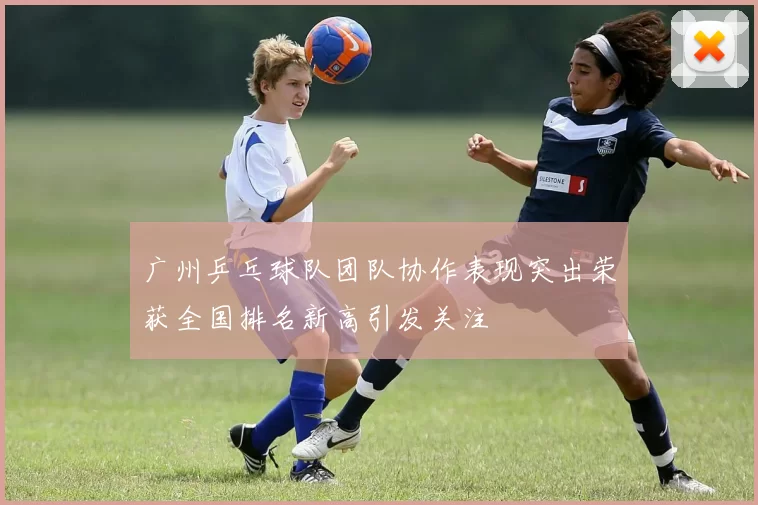 广州乒乓球队团队协作表现突出荣获全国排名新高引发关注