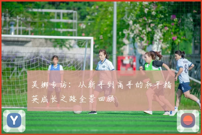 吴娜专访：从新手到高手的和平精英成长之路全景回顾
