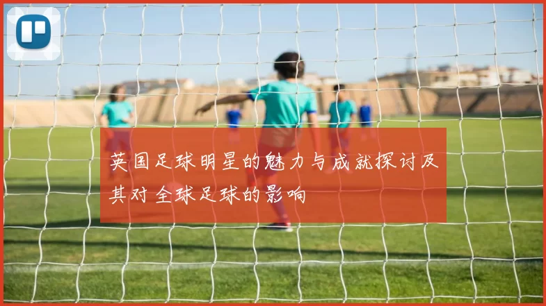 英国足球明星的魅力与成就探讨及其对全球足球的影响