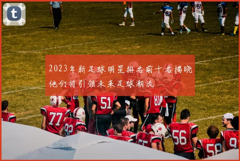 2023年新足球明星排名前十名揭晓他们将引领未来足球潮流
