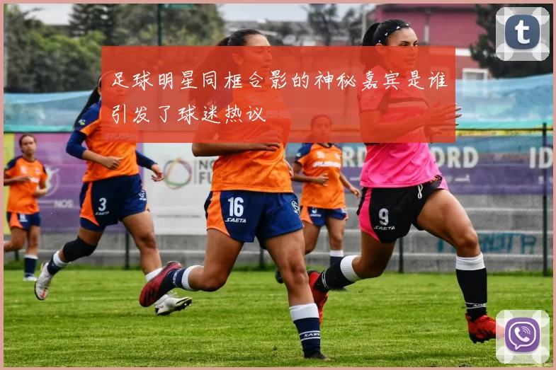 足球明星同框合影的神秘嘉宾是谁引发了球迷热议