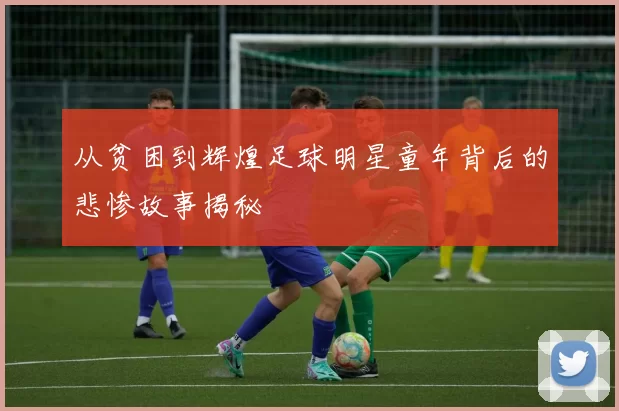 从贫困到辉煌足球明星童年背后的悲惨故事揭秘
