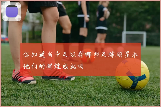 你知道当今足坛有哪些足球明星和他们的辉煌成就吗