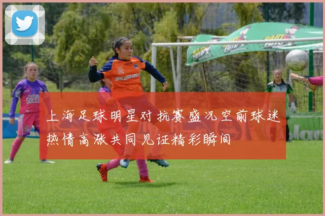 上海足球明星对抗赛盛况空前球迷热情高涨共同见证精彩瞬间