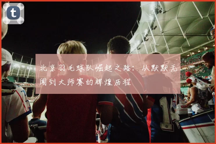 北京羽毛球队崛起之路：从默默无闻到大师赛的辉煌历程