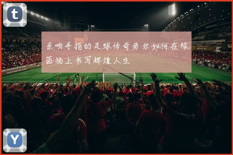 亲吻手指的足球传奇劳尔如何在绿茵场上书写辉煌人生