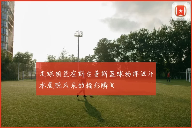 足球明星在斯台普斯篮球场挥洒汗水展现风采的精彩瞬间