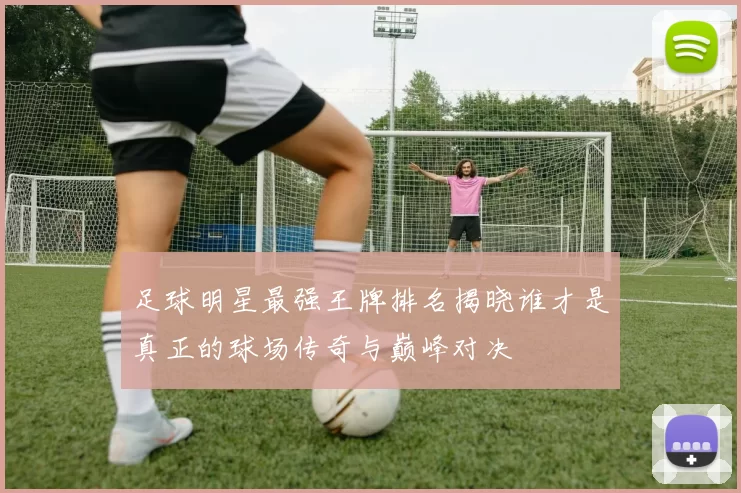 足球明星最强王牌排名揭晓谁才是真正的球场传奇与巅峰对决
