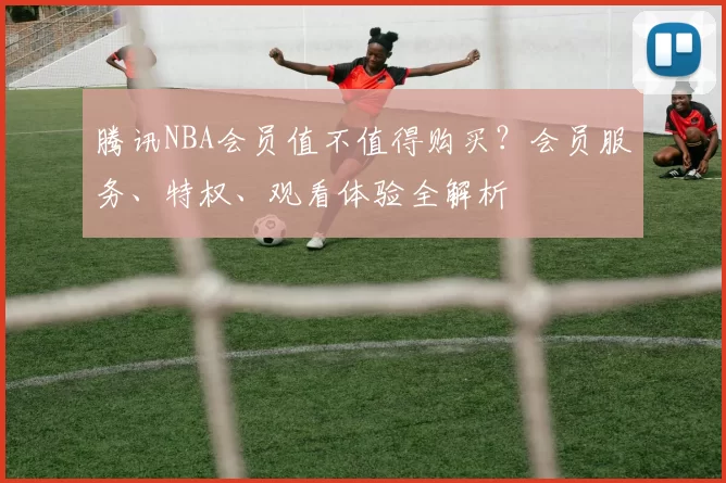 腾讯NBA会员值不值得购买？会员服务、特权、观看体验全解析