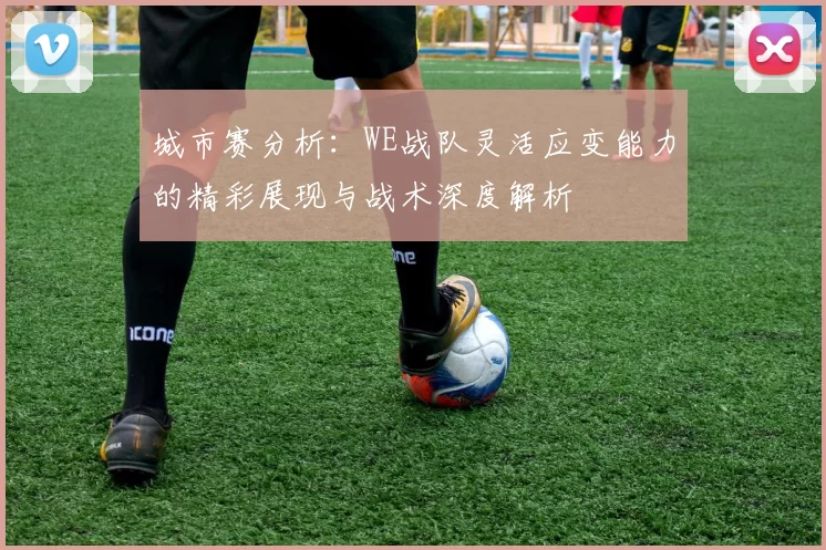 城市赛分析：WE战队灵活应变能力的精彩展现与战术深度解析