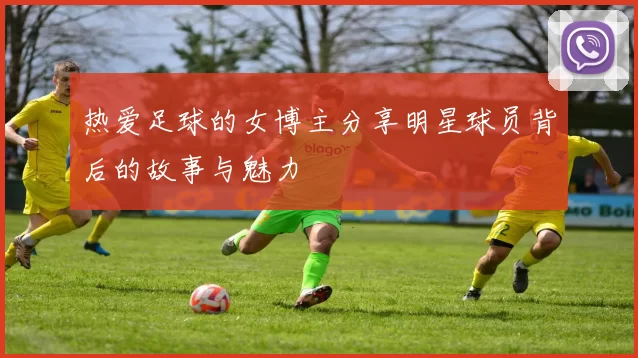 热爱足球的女博主分享明星球员背后的故事与魅力