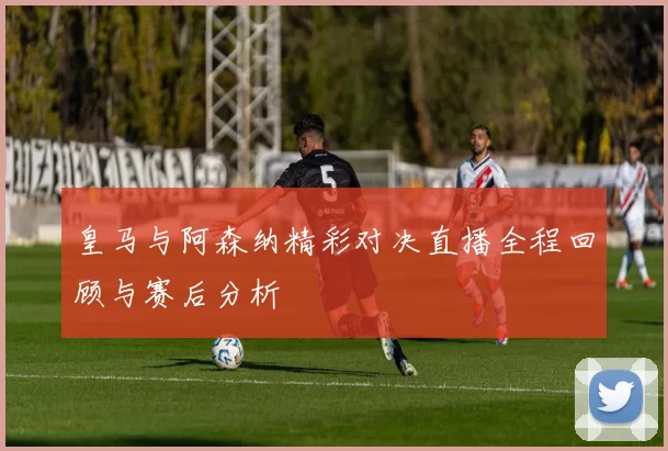 皇马与阿森纳精彩对决直播全程回顾与赛后分析