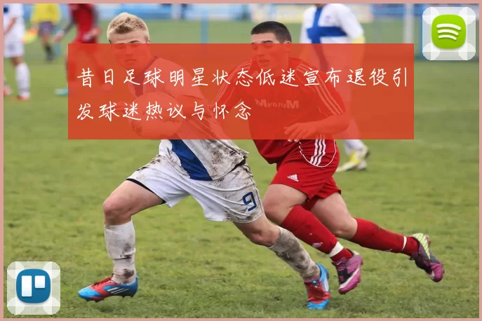昔日足球明星状态低迷宣布退役引发球迷热议与怀念