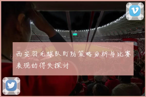 西安羽毛球队盯防策略分析与比赛表现的得失探讨