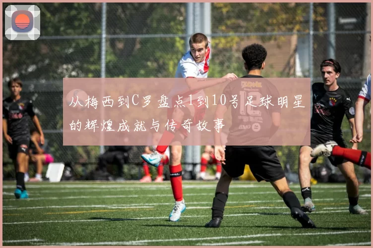 从梅西到C罗盘点1到10号足球明星的辉煌成就与传奇故事